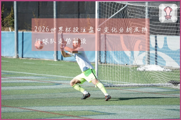 2026世界杯投注盘口变化分析及热门球队走势解读