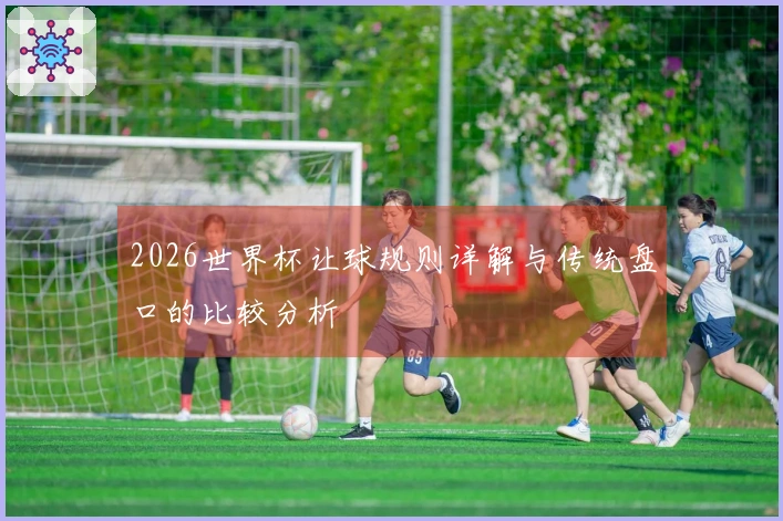 2026世界杯让球规则详解与传统盘口的比较分析